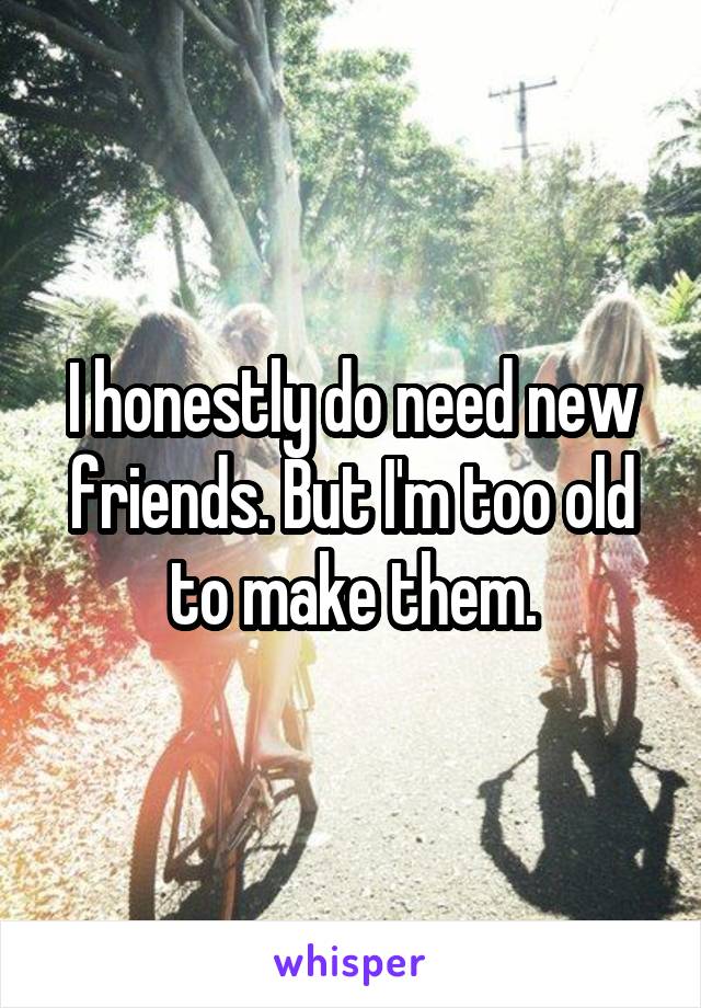 I honestly do need new friends. But I'm too old to make them.