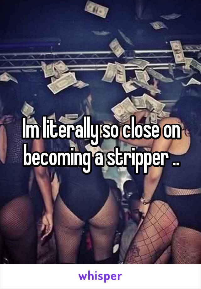 Im literally so close on becoming a stripper ..