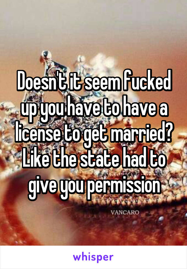 Doesn't it seem fucked up you have to have a license to get married? Like the state had to give you permission