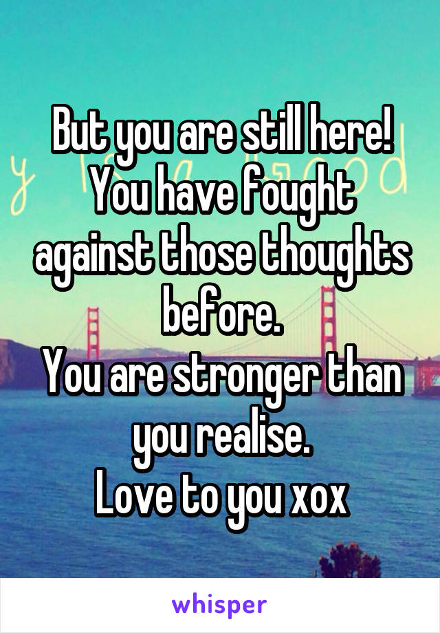 But you are still here!
You have fought against those thoughts before.
You are stronger than you realise.
Love to you xox