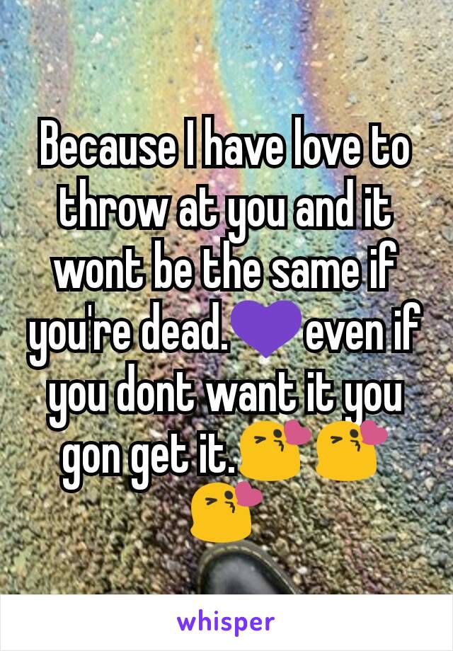 Because I have love to throw at you and it wont be the same if you're dead.💜even if you dont want it you gon get it.😘😘😘