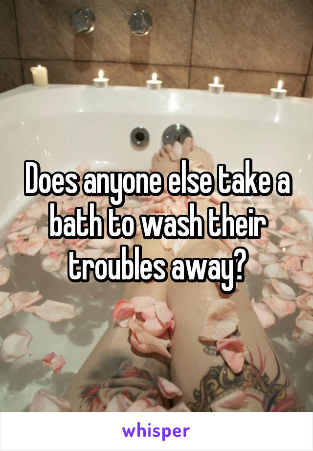 Does anyone else take a bath to wash their troubles away?