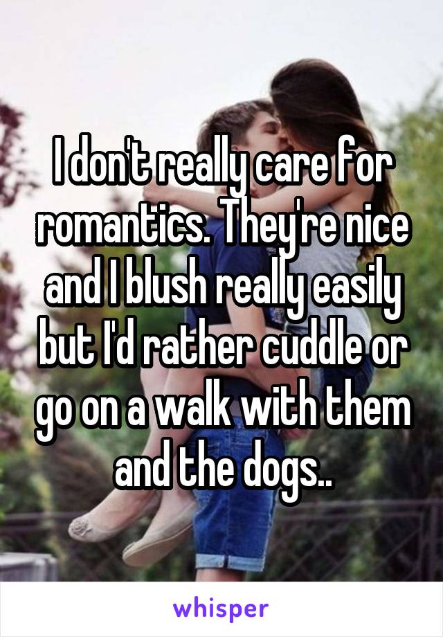 I don't really care for romantics. They're nice and I blush really easily but I'd rather cuddle or go on a walk with them and the dogs..