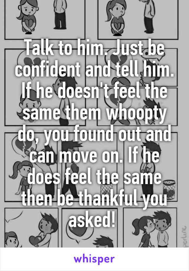 Talk to him. Just be confident and tell him. If he doesn't feel the same them whoopty do, you found out and can move on. If he does feel the same then be thankful you asked! 