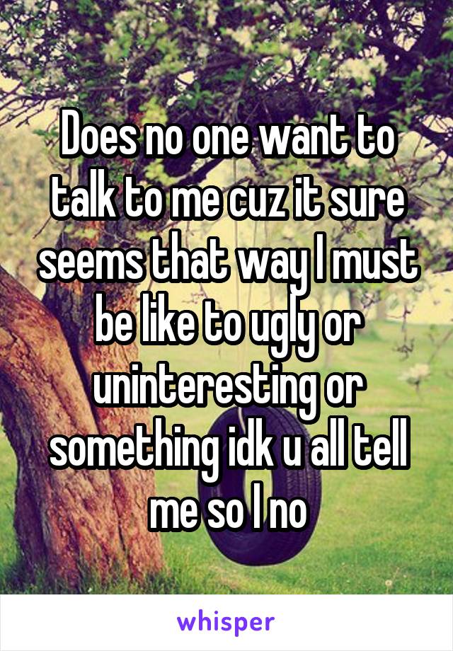 Does no one want to talk to me cuz it sure seems that way I must be like to ugly or uninteresting or something idk u all tell me so I no