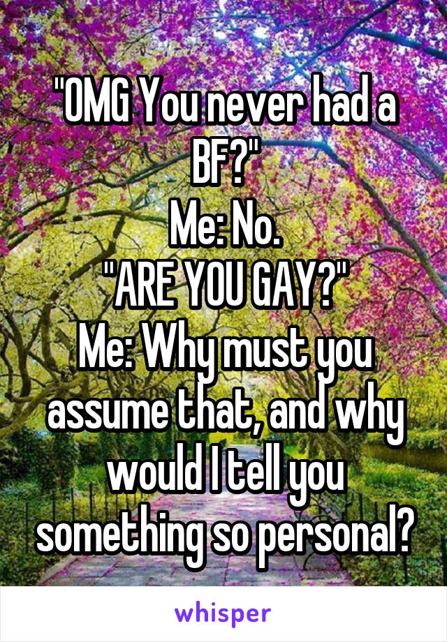 "OMG You never had a BF?"
Me: No.
"ARE YOU GAY?"
Me: Why must you assume that, and why would I tell you something so personal?