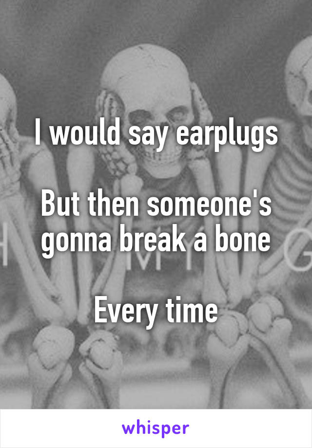 I would say earplugs

But then someone's gonna break a bone

Every time