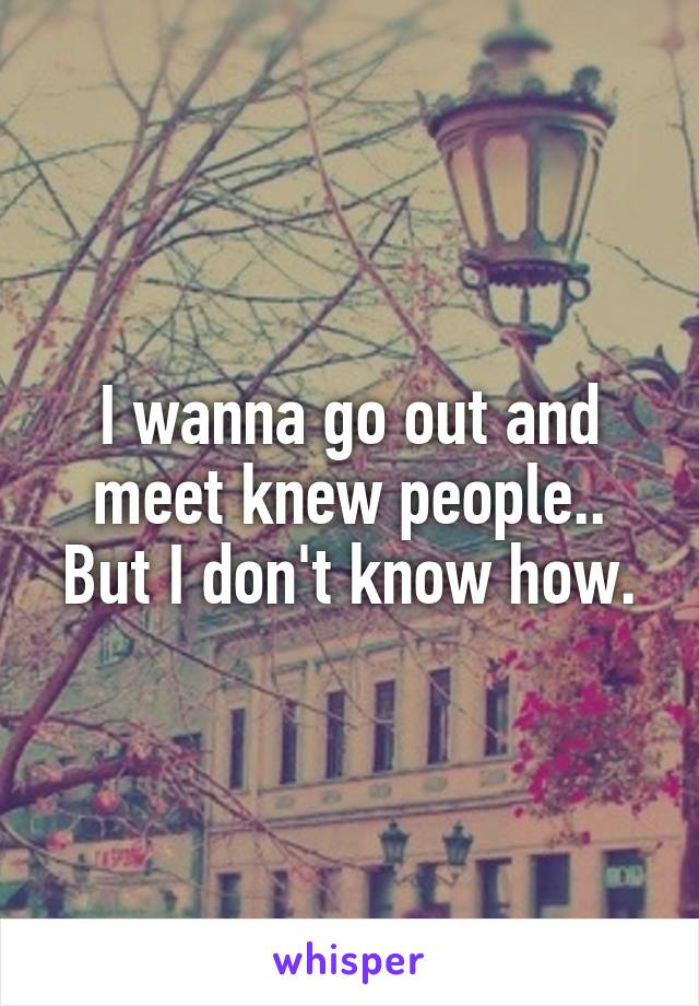 I wanna go out and meet knew people.. But I don't know how.