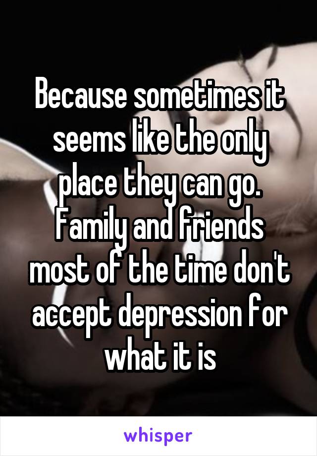 Because sometimes it seems like the only place they can go.
Family and friends most of the time don't accept depression for what it is