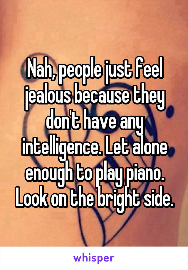 Nah, people just feel jealous because they don't have any intelligence. Let alone enough to play piano. Look on the bright side.