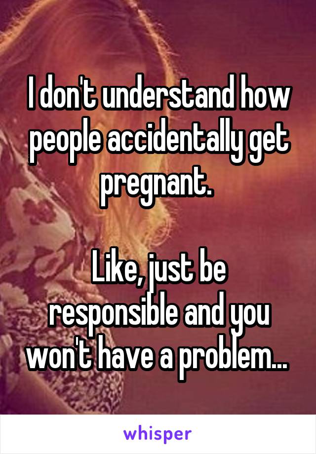 I don't understand how people accidentally get pregnant. 

Like, just be responsible and you won't have a problem... 