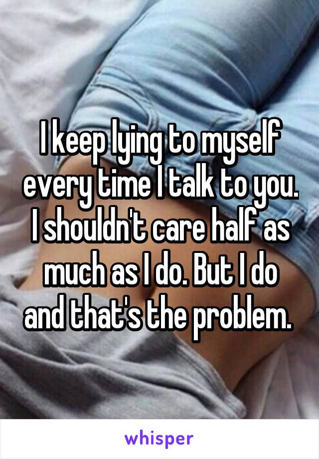 I keep lying to myself every time I talk to you. I shouldn't care half as much as I do. But I do and that's the problem. 