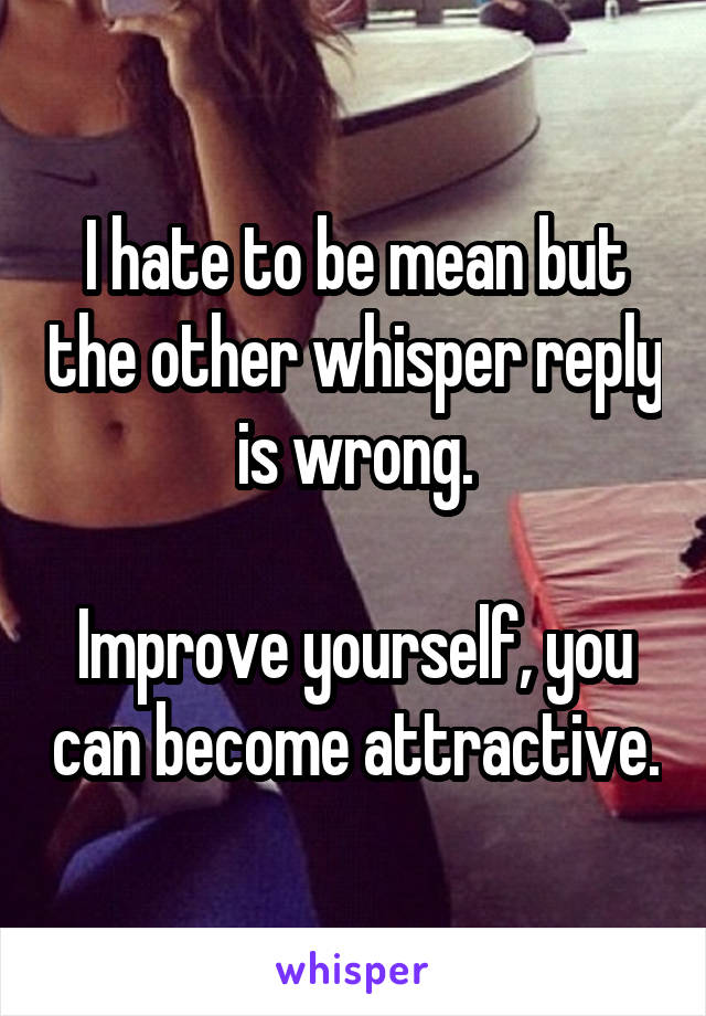 I hate to be mean but the other whisper reply is wrong.

Improve yourself, you can become attractive.