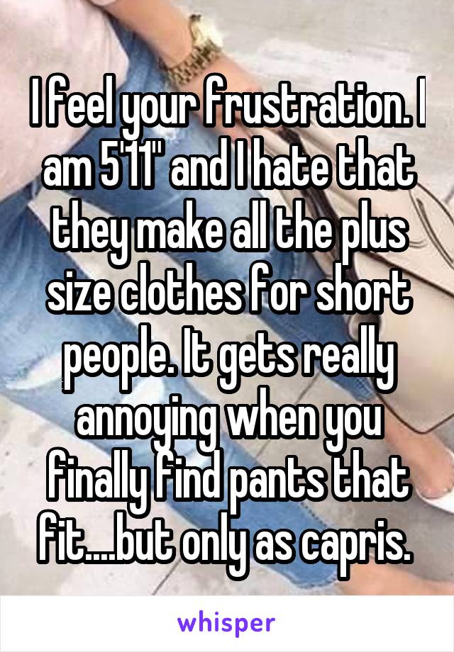 I feel your frustration. I am 5'11" and I hate that they make all the plus size clothes for short people. It gets really annoying when you finally find pants that fit....but only as capris. 