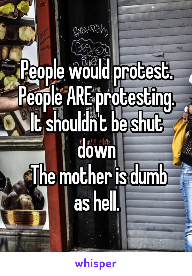 People would protest. People ARE protesting. It shouldn't be shut down
 The mother is dumb as hell.
