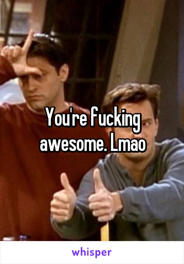 You're fucking awesome. Lmao