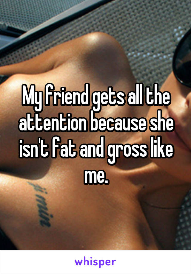 My friend gets all the attention because she isn't fat and gross like me.