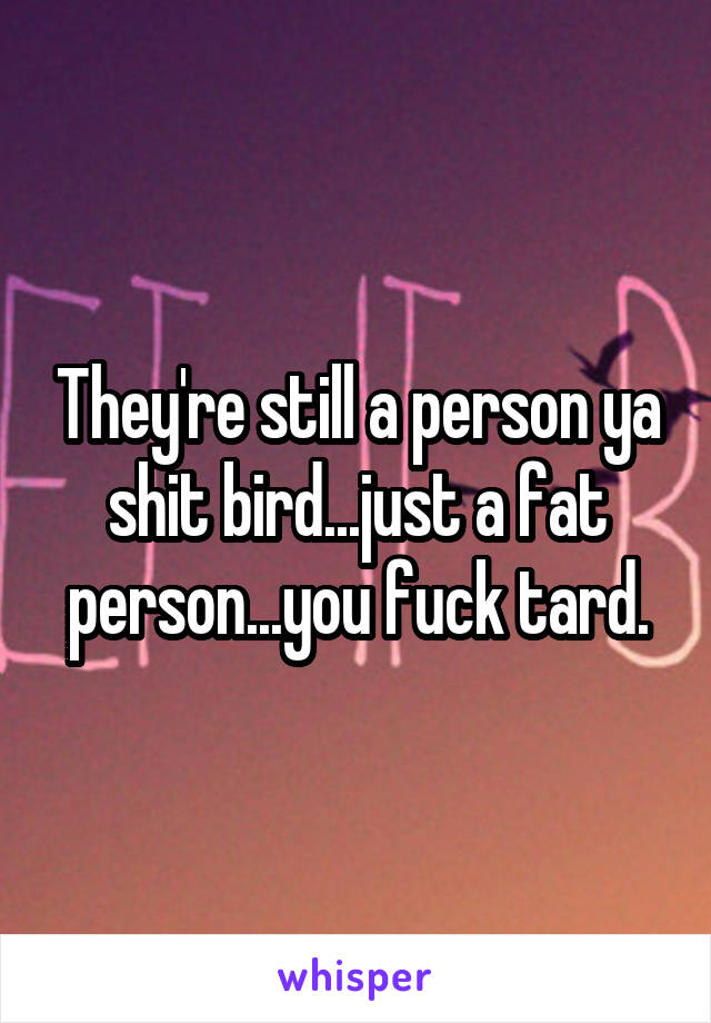 They're still a person ya shit bird...just a fat person...you fuck tard.