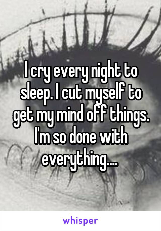 I cry every night to sleep. I cut myself to get my mind off things. I'm so done with everything.... 