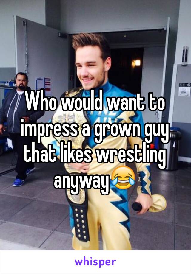 Who would want to impress a grown guy that likes wrestling anyway😂