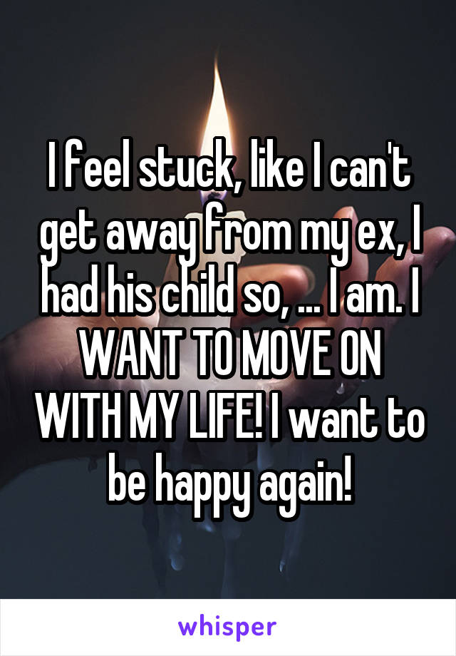 I feel stuck, like I can't get away from my ex, I had his child so, ... I am. I WANT TO MOVE ON WITH MY LIFE! I want to be happy again!