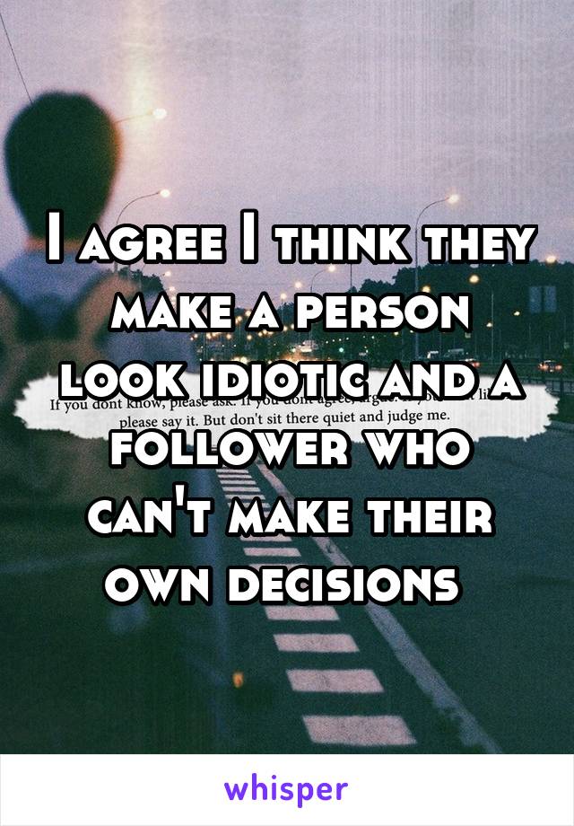 I agree I think they make a person look idiotic and a follower who can't make their own decisions 