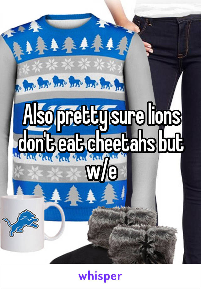 Also pretty sure lions don't eat cheetahs but w/e