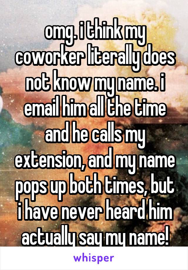 omg. i think my coworker literally does not know my name. i email him all the time and he calls my extension, and my name pops up both times, but i have never heard him actually say my name!