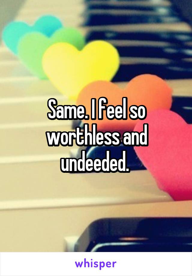 Same. I feel so worthless and undeeded. 