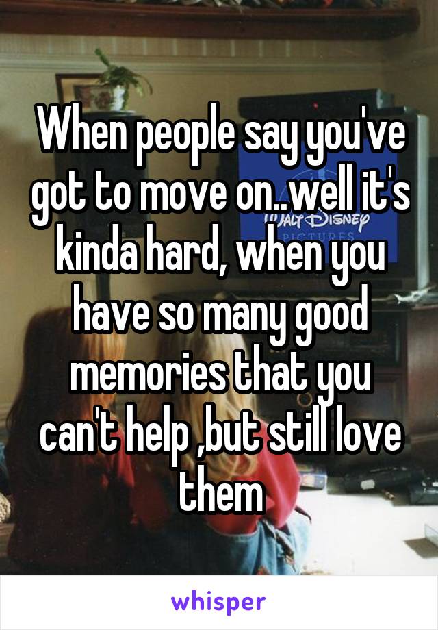 When people say you've got to move on..well it's kinda hard, when you have so many good memories that you can't help ,but still love them