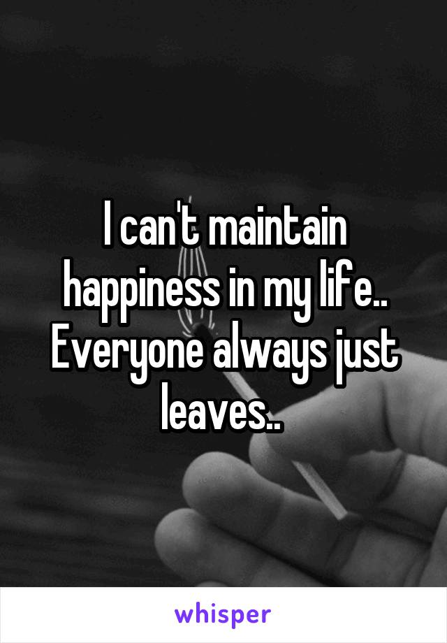 I can't maintain happiness in my life.. Everyone always just leaves.. 