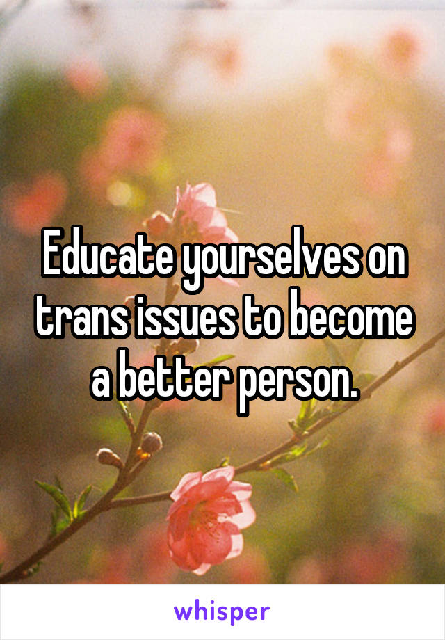 Educate yourselves on trans issues to become a better person.