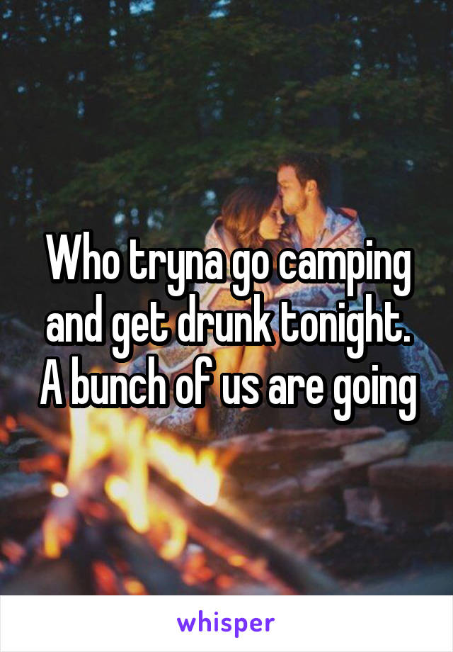 Who tryna go camping and get drunk tonight. A bunch of us are going