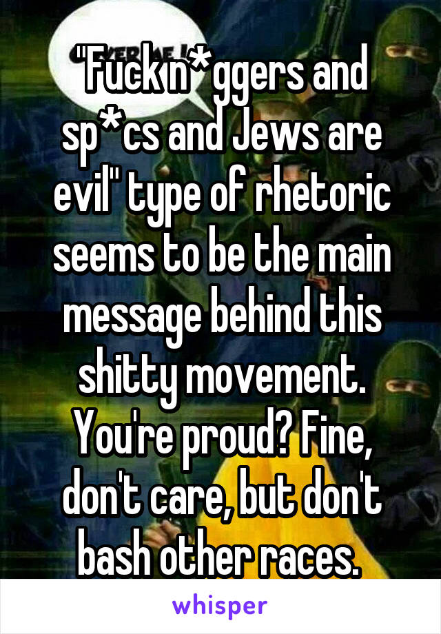 "Fuck n*ggers and sp*cs and Jews are evil" type of rhetoric seems to be the main message behind this shitty movement. You're proud? Fine, don't care, but don't bash other races. 