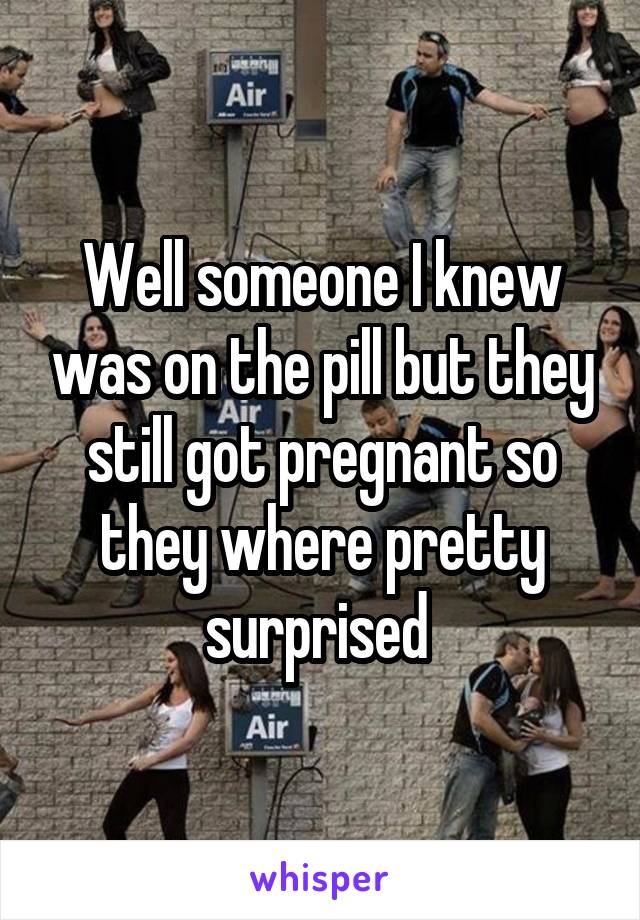 Well someone I knew was on the pill but they still got pregnant so they where pretty surprised 