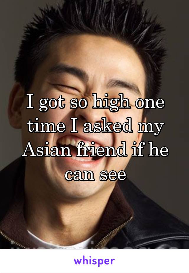 I got so high one time I asked my Asian friend if he can see