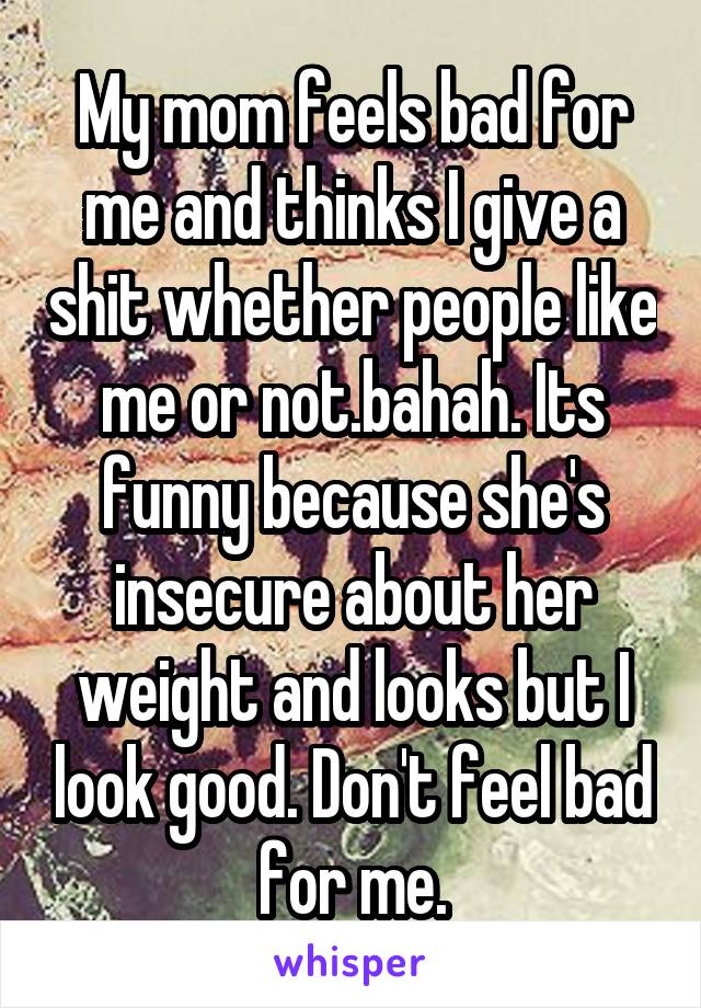 My mom feels bad for me and thinks I give a shit whether people like me or not.bahah. Its funny because she's insecure about her weight and looks but I look good. Don't feel bad for me.