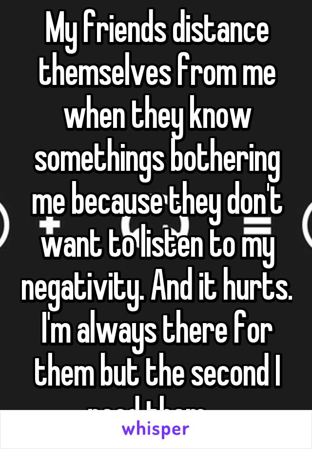 My friends distance themselves from me when they know somethings bothering me because they don't want to listen to my negativity. And it hurts. I'm always there for them but the second I need them....