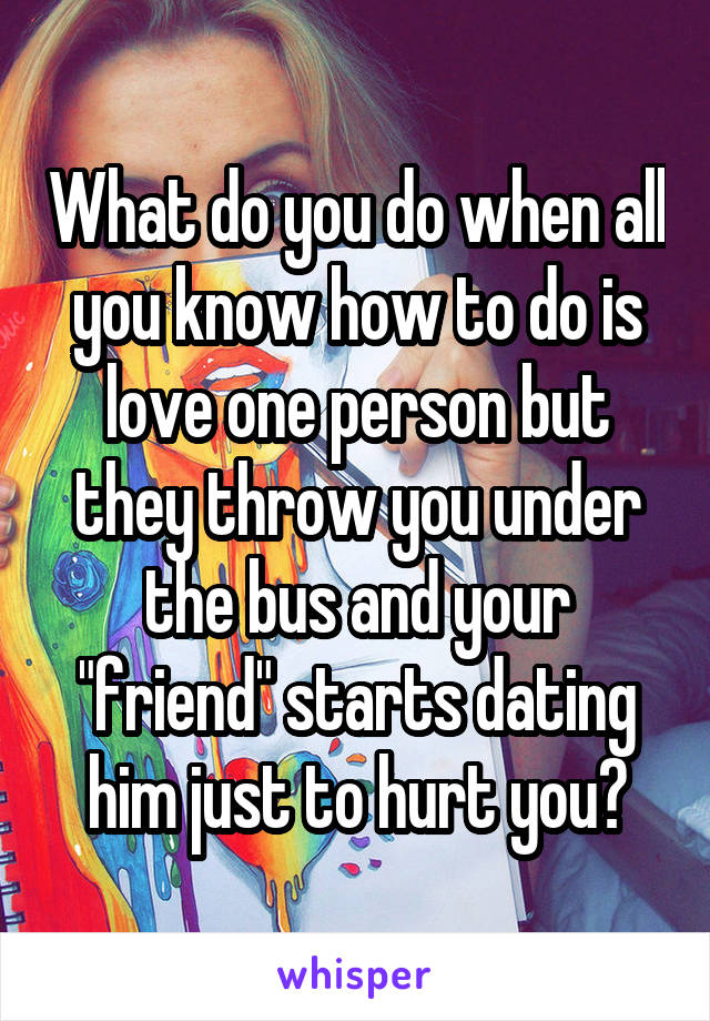 What do you do when all you know how to do is love one person but they throw you under the bus and your "friend" starts dating him just to hurt you?