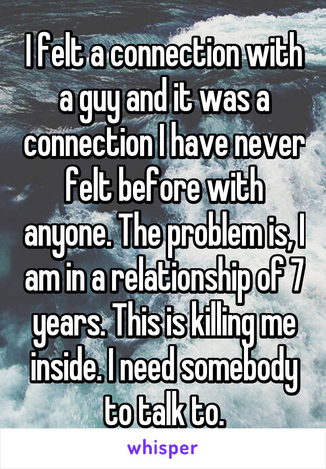 I felt a connection with a guy and it was a connection I have never felt before with anyone. The problem is, I am in a relationship of 7 years. This is killing me inside. I need somebody to talk to.