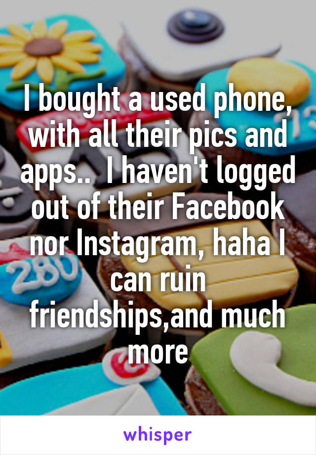 I bought a used phone, with all their pics and apps..  I haven't logged out of their Facebook nor Instagram, haha I can ruin friendships,and much more