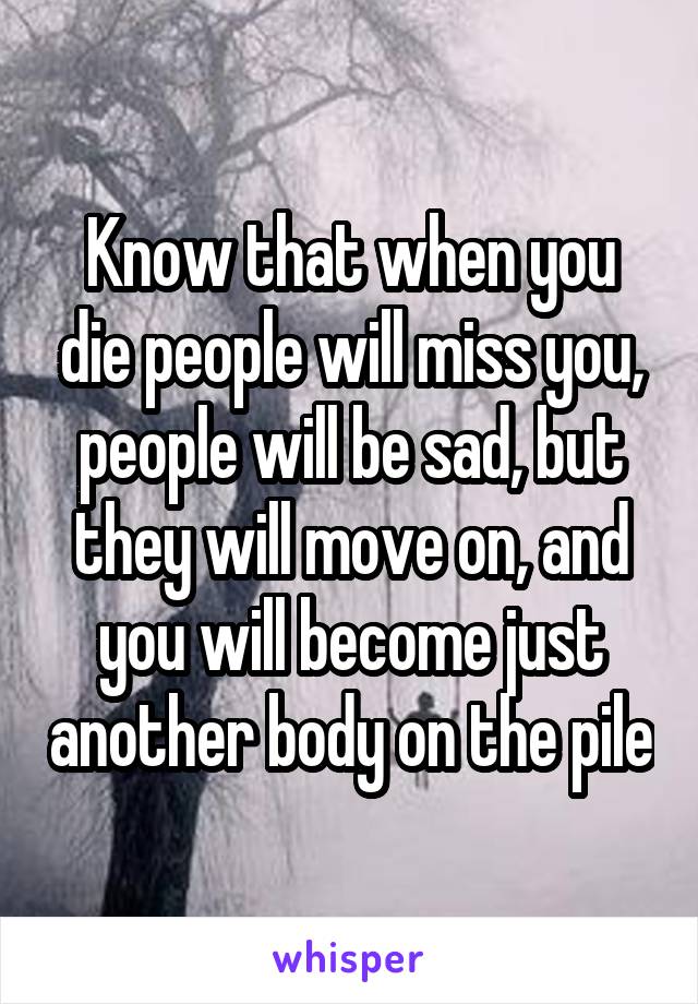 Know that when you die people will miss you, people will be sad, but they will move on, and you will become just another body on the pile