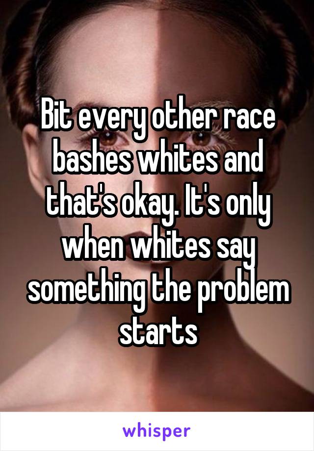 Bit every other race bashes whites and that's okay. It's only when whites say something the problem starts