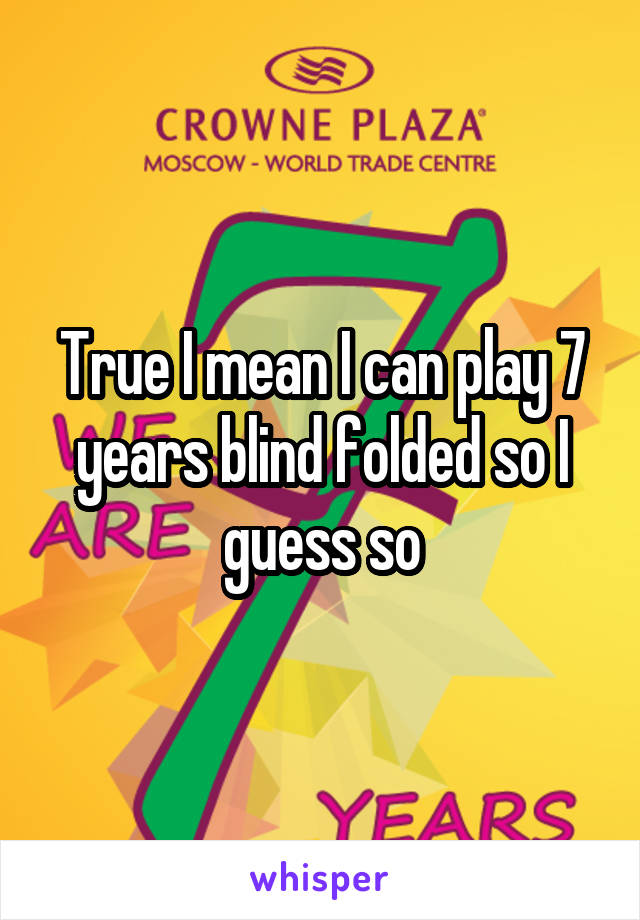 True I mean I can play 7 years blind folded so I guess so