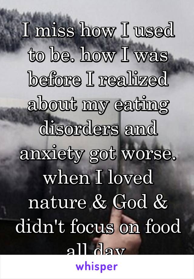 I miss how I used to be. how I was before I realized about my eating disorders and anxiety got worse. when I loved nature & God & didn't focus on food all day 