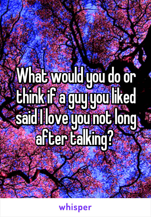 What would you do or think if a guy you liked said I love you not long after talking? 