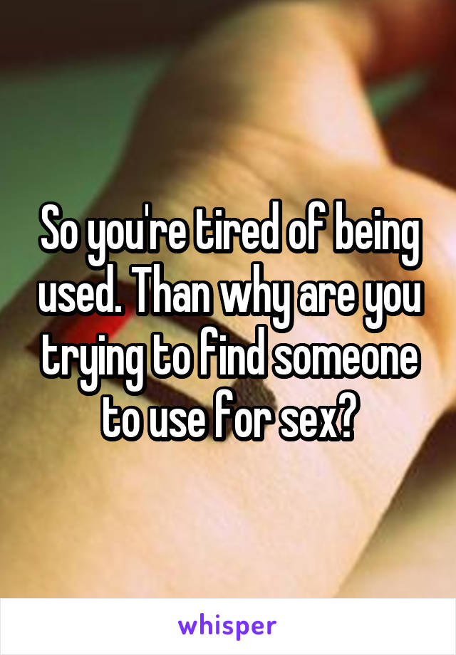 So you're tired of being used. Than why are you trying to find someone to use for sex?