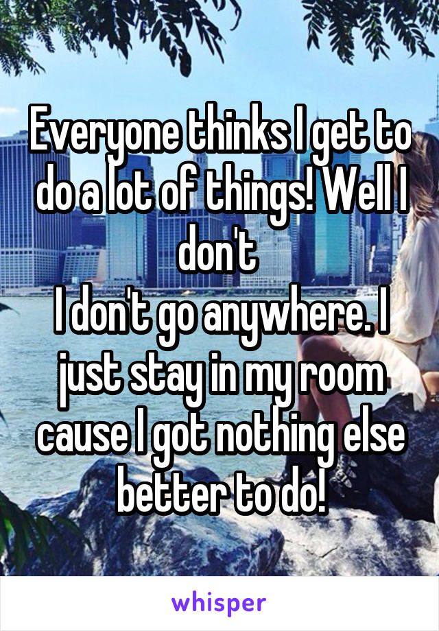 Everyone thinks I get to do a lot of things! Well I don't 
I don't go anywhere. I just stay in my room cause I got nothing else better to do!