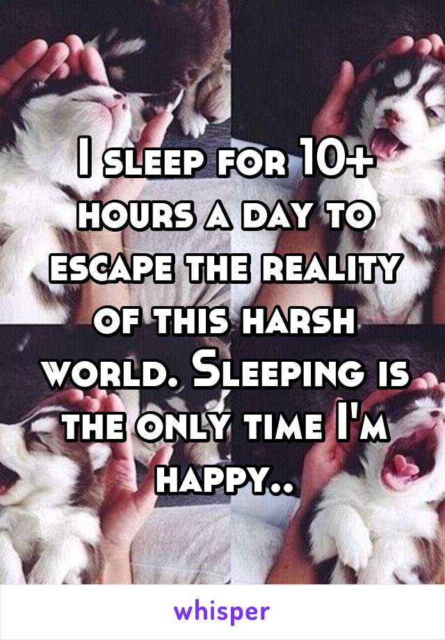 I sleep for 10+ hours a day to escape the reality of this harsh world. Sleeping is the only time I'm happy..