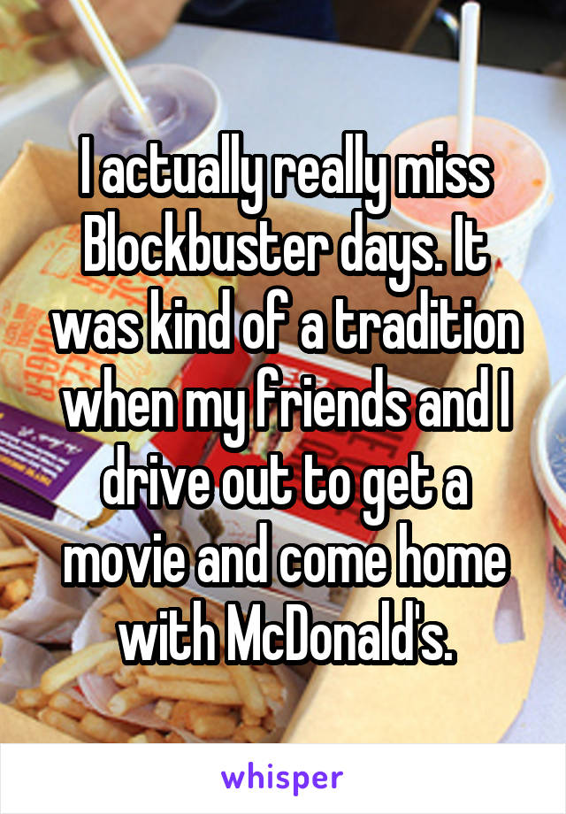 I actually really miss Blockbuster days. It was kind of a tradition when my friends and I drive out to get a movie and come home with McDonald's.